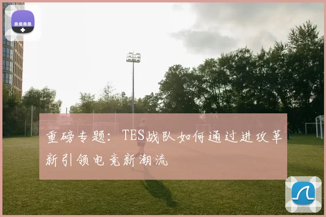 重磅专题：TES战队如何通过进攻革新引领电竞新潮流