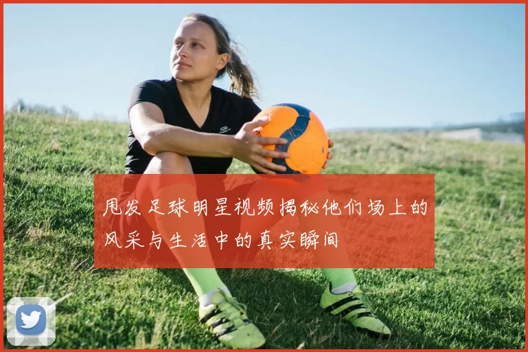 甩发足球明星视频揭秘他们场上的风采与生活中的真实瞬间