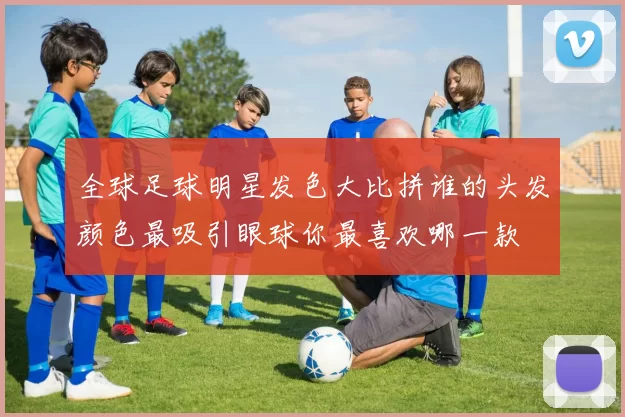 全球足球明星发色大比拼谁的头发颜色最吸引眼球你最喜欢哪一款