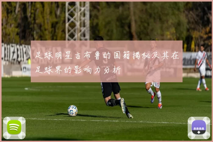 足球明星吉布鲁的国籍揭秘及其在足球界的影响力分析