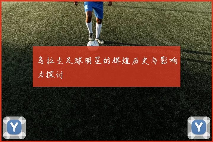 乌拉圭足球明星的辉煌历史与影响力探讨