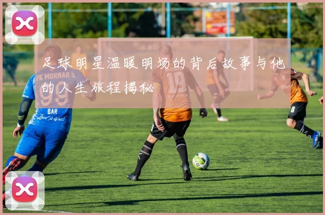 足球明星温暖明场的背后故事与他的人生旅程揭秘