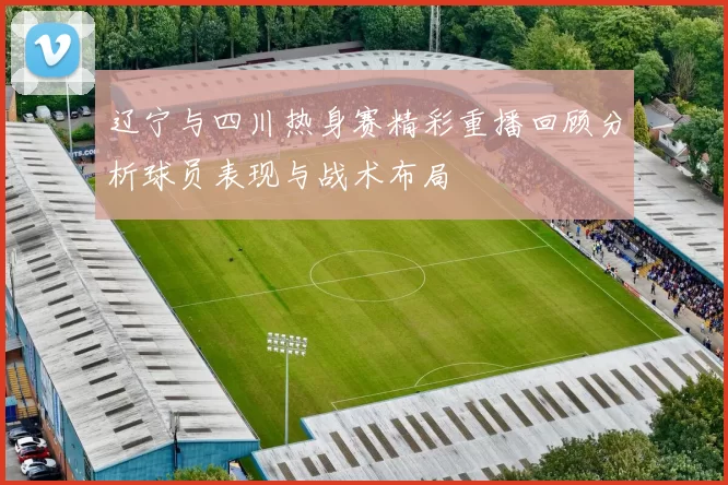 辽宁与四川热身赛精彩重播回顾分析球员表现与战术布局