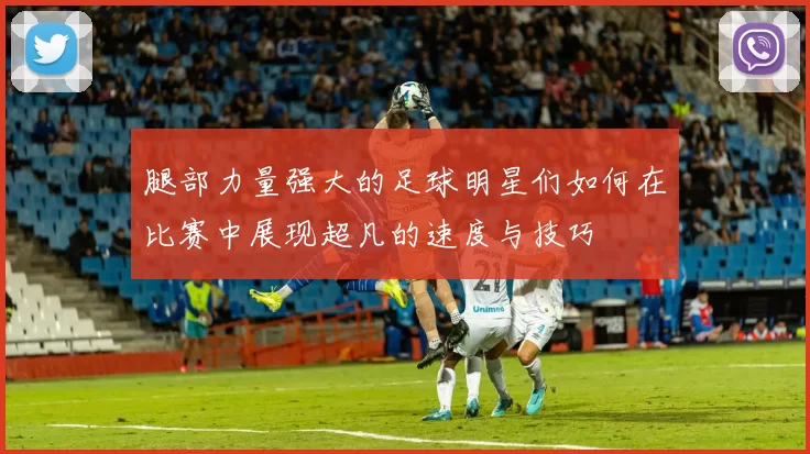腿部力量强大的足球明星们如何在比赛中展现超凡的速度与技巧