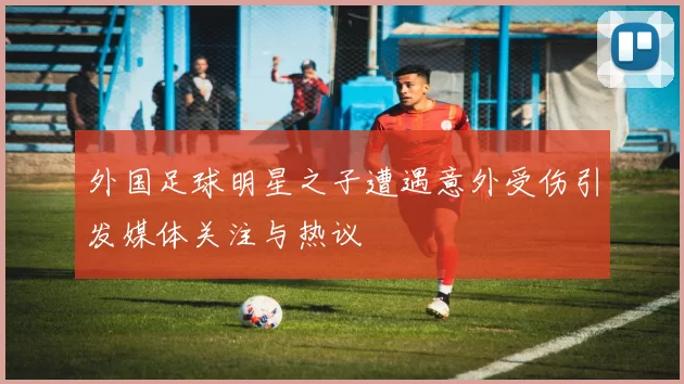 外国足球明星之子遭遇意外受伤引发媒体关注与热议