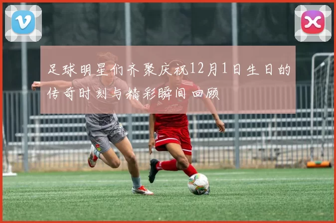 足球明星们齐聚庆祝12月1日生日的传奇时刻与精彩瞬间回顾