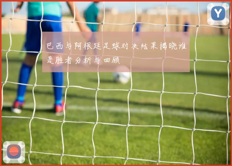 巴西与阿根廷足球对决结果揭晓谁是胜者分析与回顾
