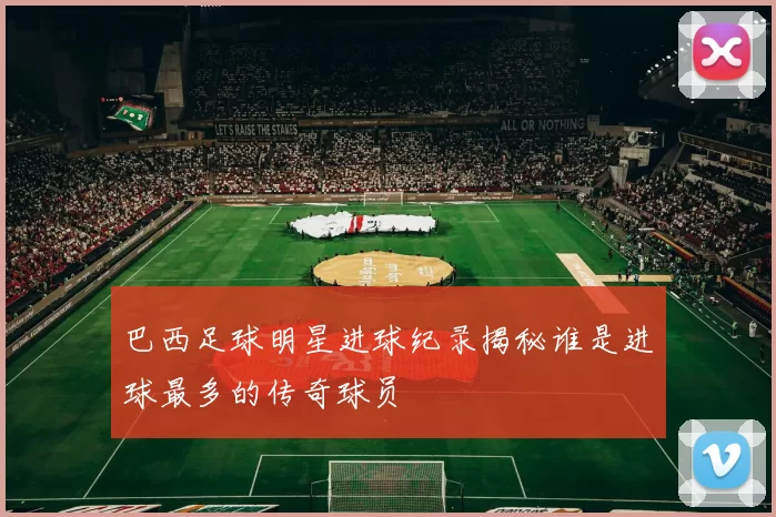 巴西足球明星进球纪录揭秘谁是进球最多的传奇球员