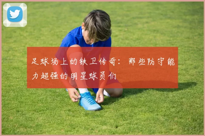 足球场上的铁卫传奇：那些防守能力超强的明星球员们