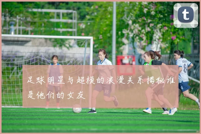 足球明星与超模的浪漫关系揭秘谁是他们的女友