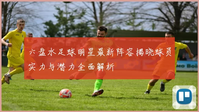 六盘水足球明星最新阵容揭晓球员实力与潜力全面解析
