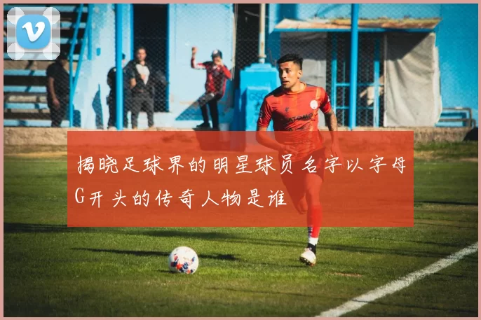 揭晓足球界的明星球员名字以字母G开头的传奇人物是谁