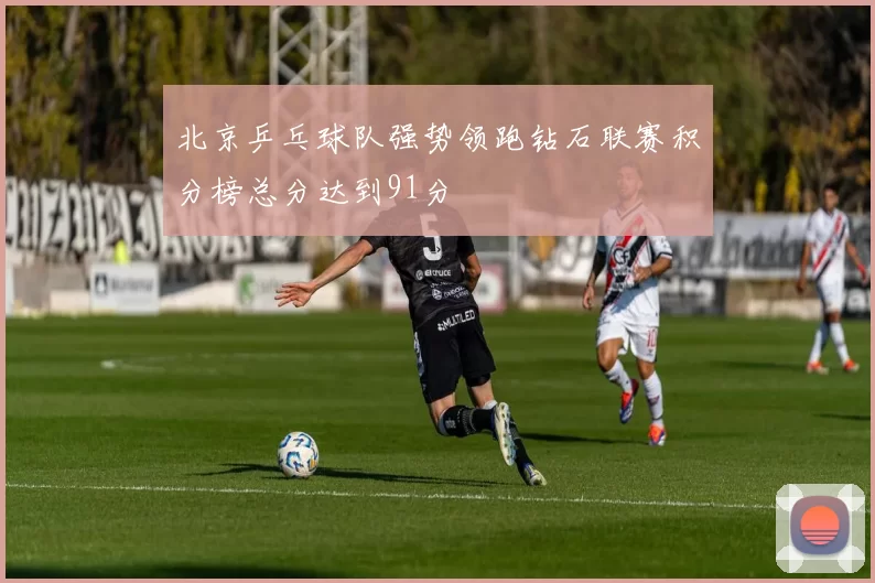 北京乒乓球队强势领跑钻石联赛积分榜总分达到91分