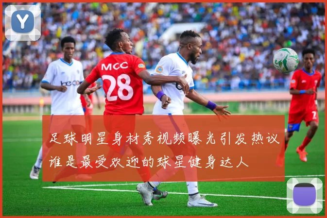 足球明星身材秀视频曝光引发热议谁是最受欢迎的球星健身达人
