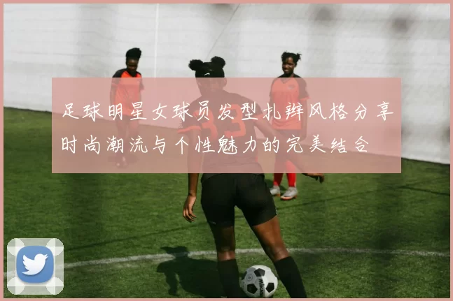 足球明星女球员发型扎辫风格分享时尚潮流与个性魅力的完美结合