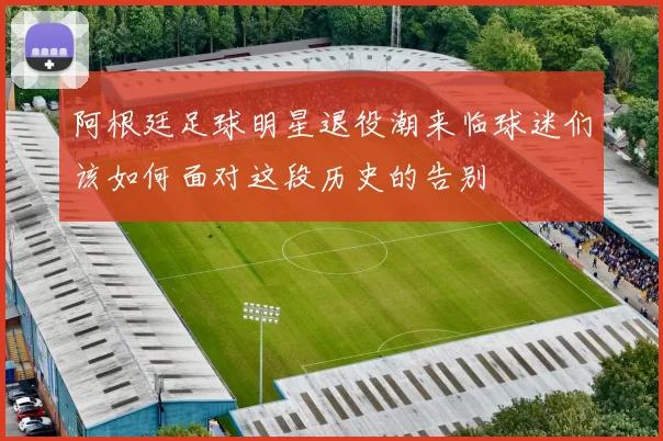 阿根廷足球明星退役潮来临球迷们该如何面对这段历史的告别