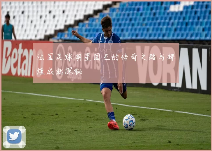 法国足球明星国王的传奇之路与辉煌成就探秘