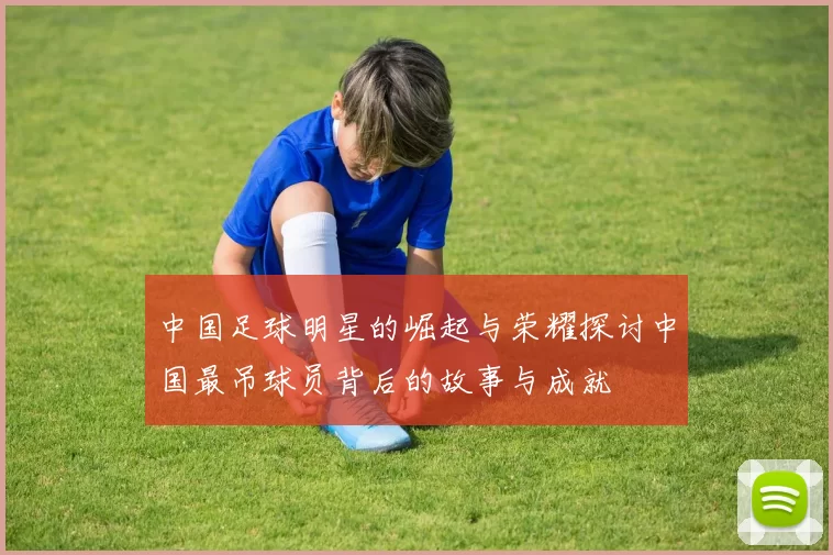 中国足球明星的崛起与荣耀探讨中国最吊球员背后的故事与成就