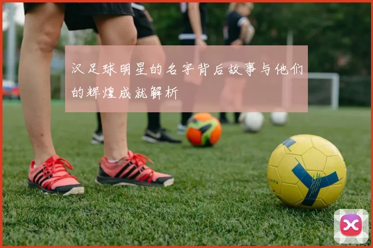 汉足球明星的名字背后故事与他们的辉煌成就解析