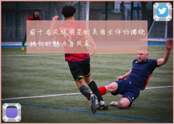 前十名足球明星的美丽女伴们揭晓她们的魅力与风采