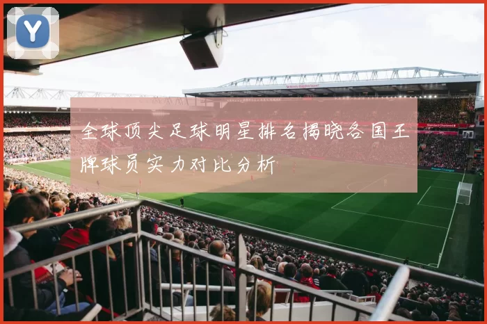 全球顶尖足球明星排名揭晓各国王牌球员实力对比分析