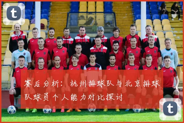 赛后分析：杭州排球队与北京排球队球员个人能力对比探讨