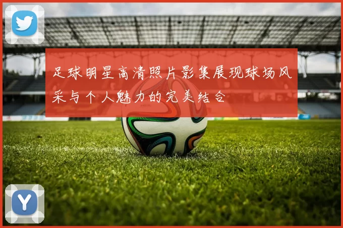 足球明星高清照片影集展现球场风采与个人魅力的完美结合