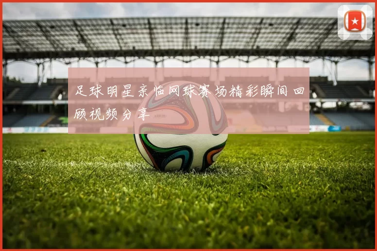 足球明星亲临网球赛场精彩瞬间回顾视频分享