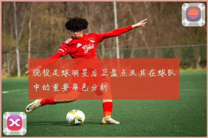 现役足球明星后卫盘点及其在球队中的重要角色分析