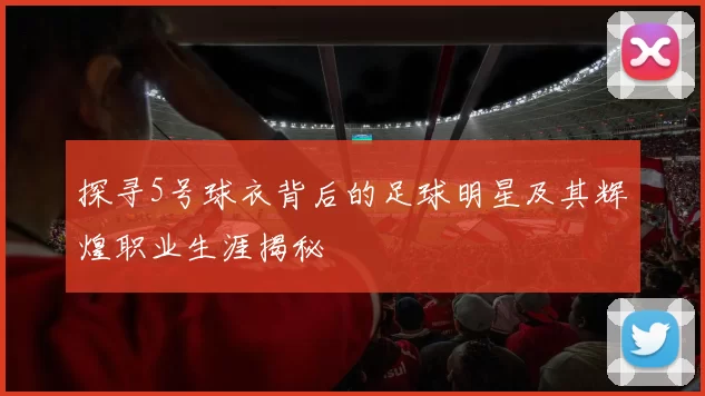 探寻5号球衣背后的足球明星及其辉煌职业生涯揭秘