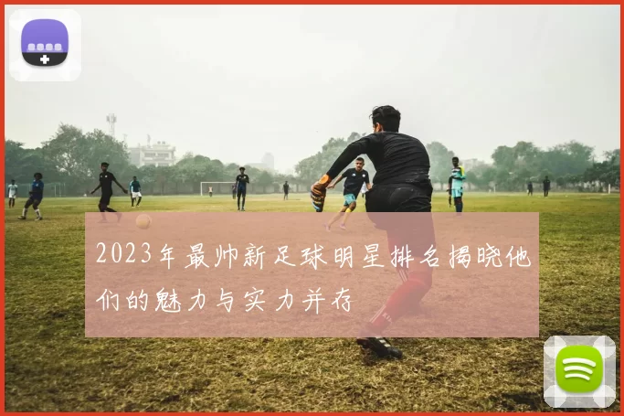 2023年最帅新足球明星排名揭晓他们的魅力与实力并存
