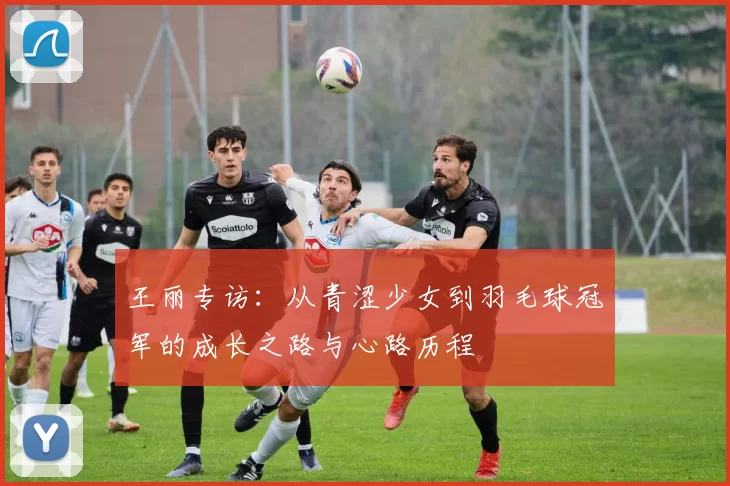 王丽专访：从青涩少女到羽毛球冠军的成长之路与心路历程