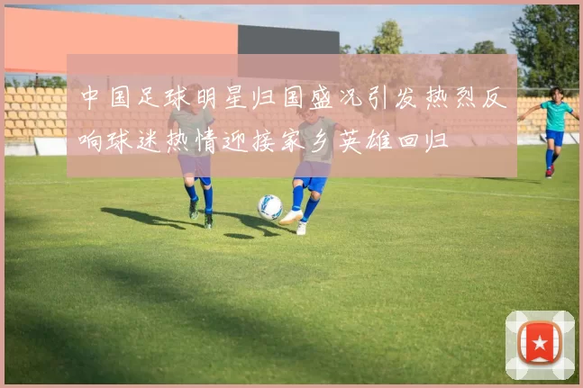 中国足球明星归国盛况引发热烈反响球迷热情迎接家乡英雄回归