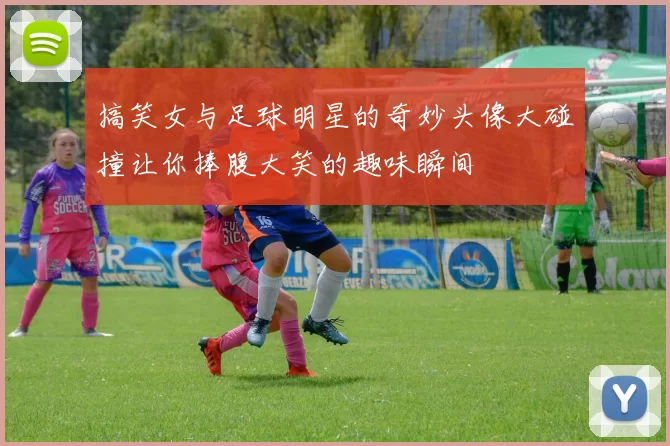 搞笑女与足球明星的奇妙头像大碰撞让你捧腹大笑的趣味瞬间