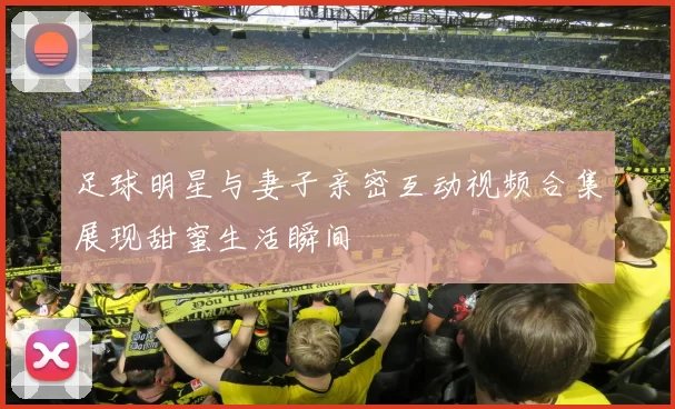 足球明星与妻子亲密互动视频合集展现甜蜜生活瞬间
