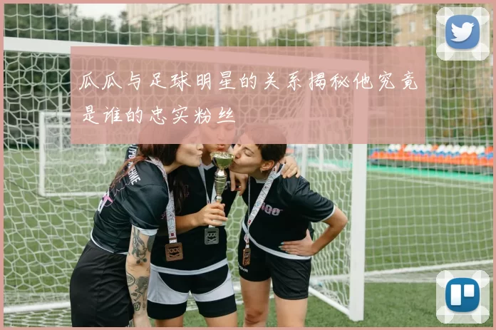 瓜瓜与足球明星的关系揭秘他究竟是谁的忠实粉丝