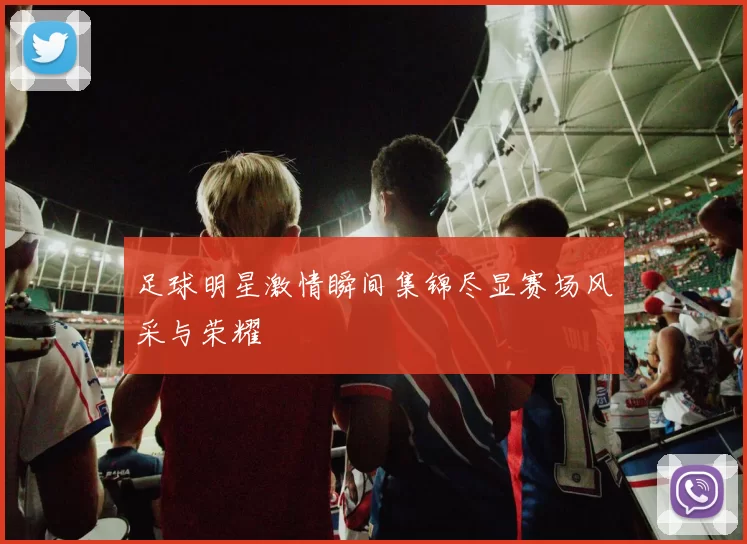 足球明星激情瞬间集锦尽显赛场风采与荣耀