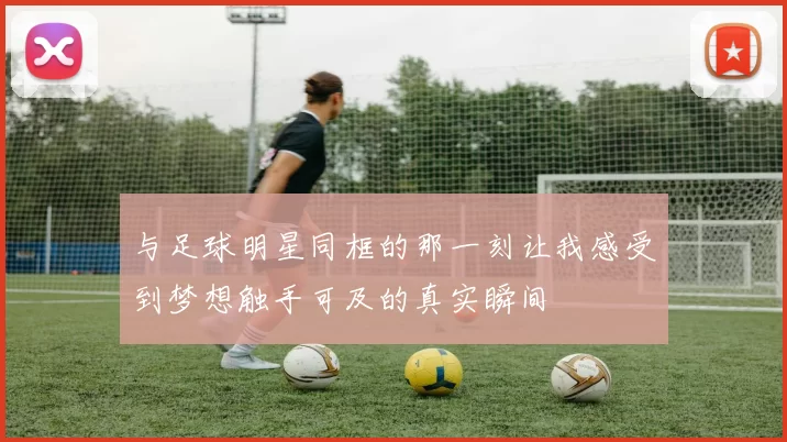 与足球明星同框的那一刻让我感受到梦想触手可及的真实瞬间