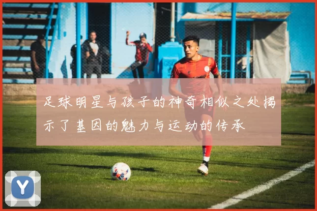 足球明星与孩子的神奇相似之处揭示了基因的魅力与运动的传承