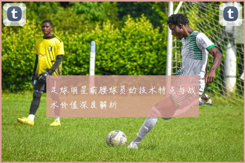 足球明星前腰球员的技术特点与战术价值深度解析