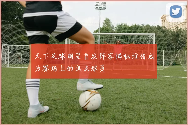 天下足球明星首发阵容揭秘谁将成为赛场上的焦点球员
