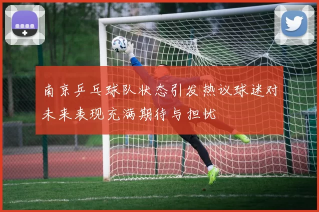南京乒乓球队状态引发热议球迷对未来表现充满期待与担忧