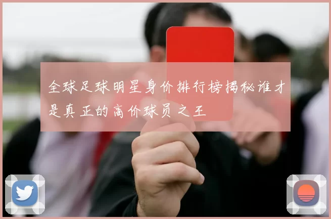 全球足球明星身价排行榜揭秘谁才是真正的高价球员之王