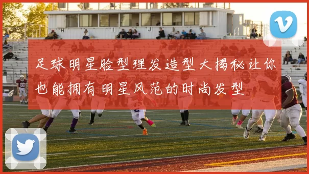 足球明星脸型理发造型大揭秘让你也能拥有明星风范的时尚发型