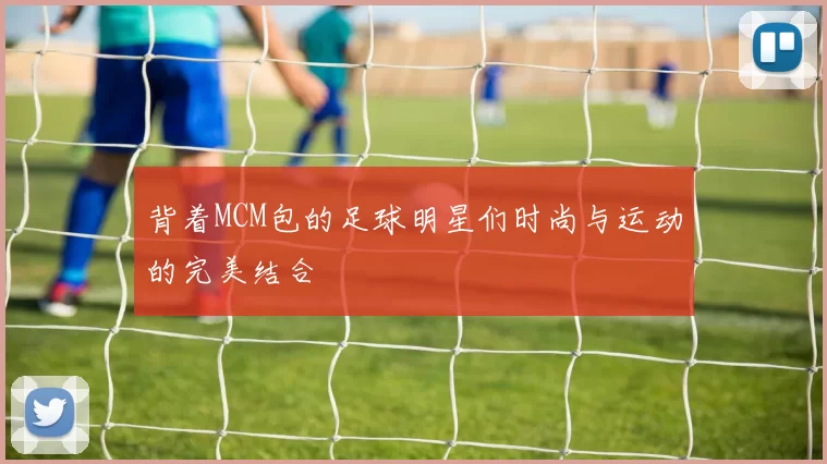 背着MCM包的足球明星们时尚与运动的完美结合