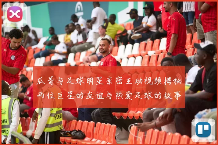 瓜哥与足球明星亲密互动视频揭秘两位巨星的友谊与热爱足球的故事