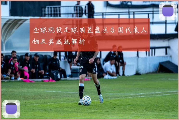 全球现役足球明星盘点各国代表人物及其成就解析