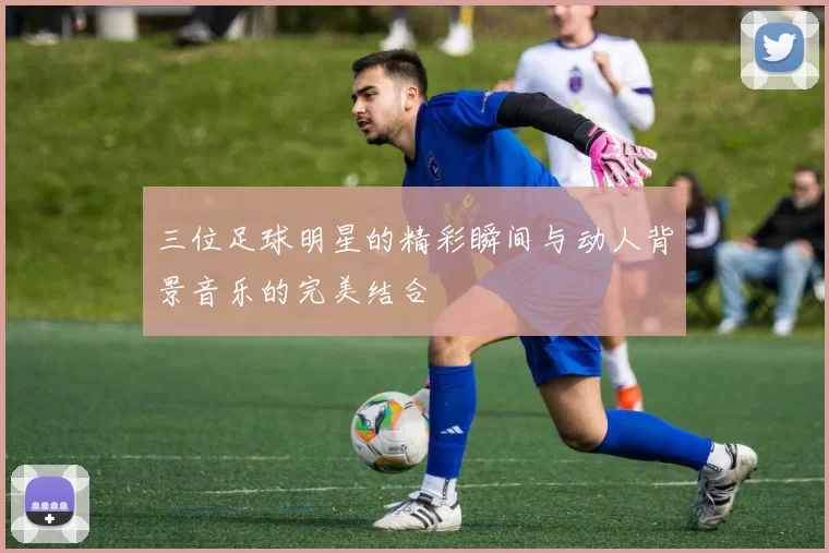 三位足球明星的精彩瞬间与动人背景音乐的完美结合