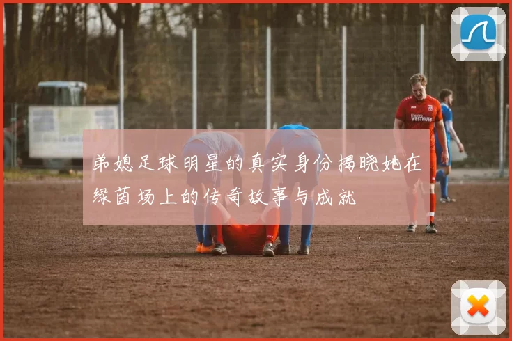 弟媳足球明星的真实身份揭晓她在绿茵场上的传奇故事与成就