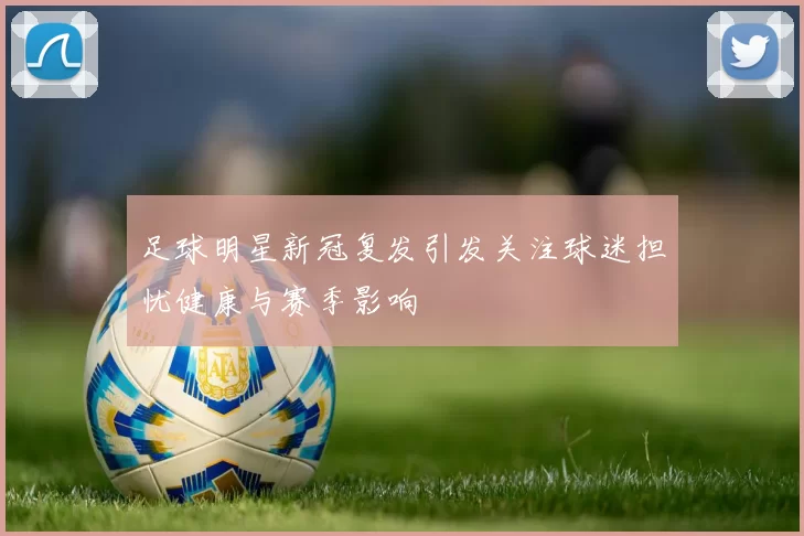 足球明星新冠复发引发关注球迷担忧健康与赛季影响